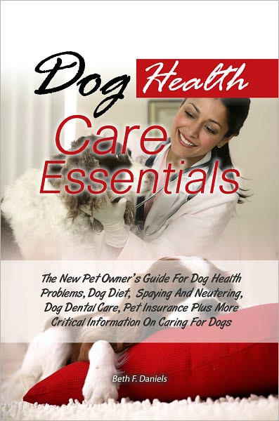 Dog Health Care Essentials: The New Pet Owner’s Guide For Dog Health Problems, Dog Diet, Spaying And Neutering, Dog Dental Care, Pet Insurance Plus More Critical Information On Caring For Dogs