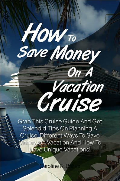 How To Save Money On A Vacation Cruise: Grab This Cruise Guide And Get Splendid Tips On Planning A Cruise, Different Ways To Save Money On Vacation And How To Have Unique Vacations!