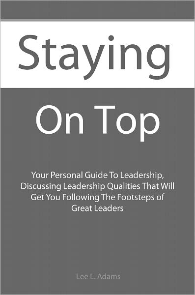 Staying On Top: Your Personal Guide To Leadership, Discussing Leadership Qualities That Will Get You Following The Footsteps of Great Leaders