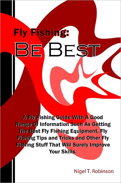 Fly Fishing: Be Best: A Fly Fishing Guide With A Good Range Of Information Such As Getting The Best Fly Fishing Equipment, Fly Fishing Tips and Tricks and Other Fly Fishing Stuff That Will Surely Improve Your Skills.