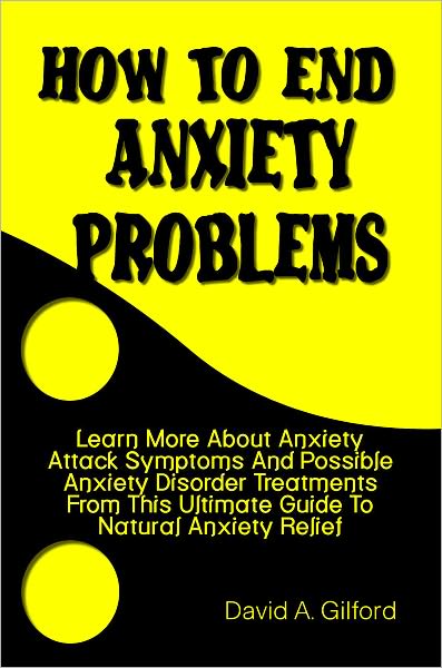How To End Anxiety Problems: Learn More About Anxiety Attack Symptoms And Possible Anxiety Disorder Treatments From This Ultimate Guide To Natural Anxiety Relief