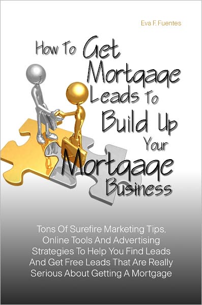 How To Get Mortgage Leads To Build Up Your Mortgage Business : Tons Of Surefire Marketing Tips, Online Tools And Advertising Strategies To Help You Find Leads And Get Free Leads That Are Really Serious About Getting A Mortgage