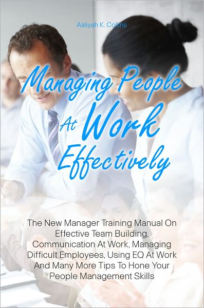 Managing People At Work Effectively: The New Manager Training Manual On Effective Team Building, Communication At Work, Managing Difficult Employees, Using EQ At Work And Many More Tips To Hone Your People Management Skills