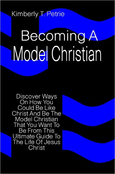 Becoming A Model Christian: Discover Ways On How You Could Be Like Christ And Be The Model Christian That You Want To Be From This Ultimate Guide To The Life Of Jesus Christ