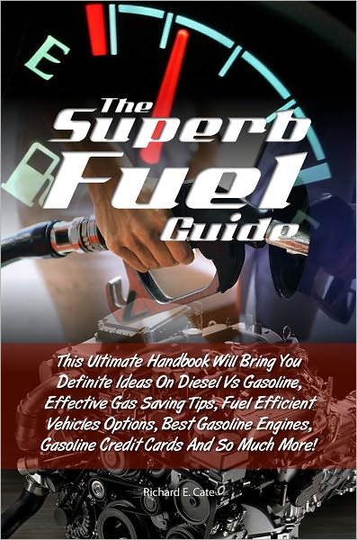 The Superb Fuel Guide: This Ultimate Handbook Will Bring You Definite Ideas On Diesel Vs Gasoline, Effective Gas Saving Tips, Fuel Efficient Vehicles Options, Best Gasoline Engines, Gasoline Credit Cards And So Much More!
