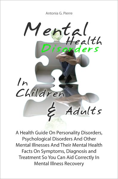 Mental Health Disorders In Children & Adults:A Health Guide On Personality Disorders, Psychological Disorders And Other Mental Illnesses And Their Mental Health Facts On Symptoms, Diagnosis and Treatment So You Can Aid Correctly In Mental Illness Recovery