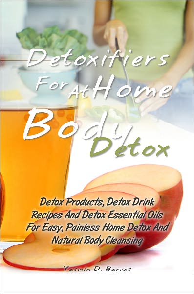 Detoxifiers For At Home Body Detox: Detox Products, Detox Drink Recipes And Detox Essential Oils For Easy, Painless Home Detox And Natural Body Cleansing