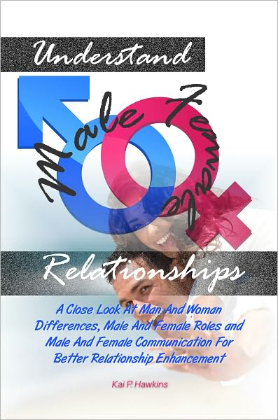 Understand Male Female Relationships: A Close Look At Man And Woman Differences, Male And Female Roles and Male And Female Communication For Better Relationship Enhancement