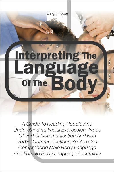 Interpreting The Language Of The Body: A Guide To Reading People And Understanding Facial Expression, Types Of Verbal Communication And Non Verbal Communications So You Can Comprehend Male Body Language And Female Body Language Accurately