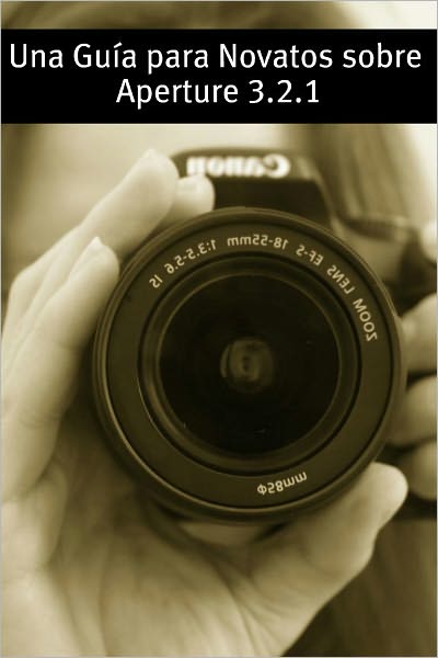 Una Gu&iacute;a para Novatos sobre Aperture 3.2.1: La Gu&iacute;a Indispensable para Novatos Emepzando en la Revisi&oacute;n de Fotos