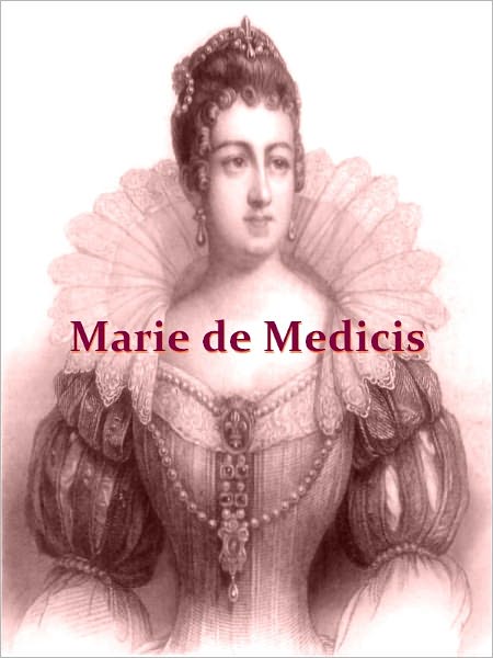 The Life of Marie de Medicis Queen of France Consort of Henri IV, and Regent of the Kingdom under Louis XIII, Volumes I-III Complete [Illustrated]