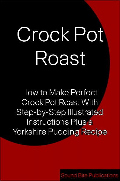 Crock Pot Roast: How to Make Perfect Crock Pot Roast With Step-by-Step Illustrated Instructions Plus a Yorkshire Pudding Recipe