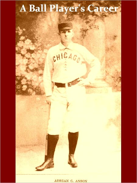 A Ball Player's Career: Being the Personal Experiences and Reminiscences of Adrian C. Anson Late Manager and Captain of the Chicago Base Ball Club1900 [Illustrated]