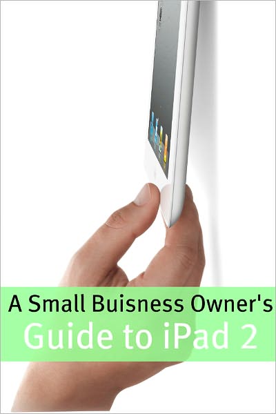 A Small Business Owner’s Guide iPad 2: The Essential Guide to How Small Business’ Are Using iPad’s in the Workplace, What Apps (Paid and Free) You Need, and How to Use the iPad 2