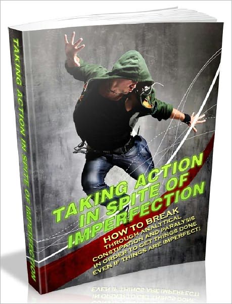 Taking Action In Spite Of Imperfection - How To Break Through Analytical Constipation And Paralysis In Order To Get Things Done Even If Things Are Imperfect