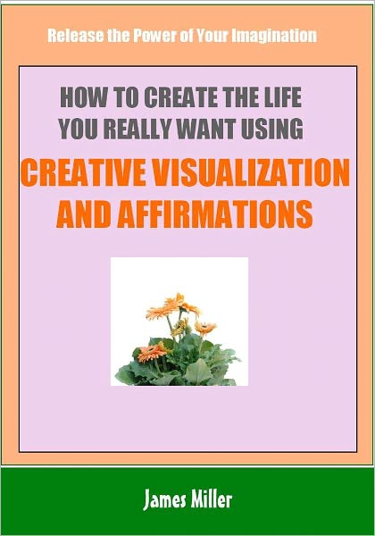 How To Create The Life You Really Want Using Creative Visualization and Affirmations: Release the Power of Your Imagination