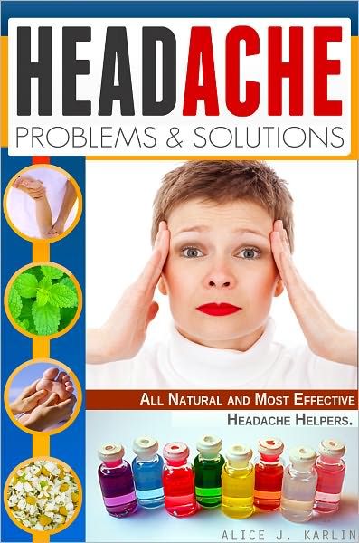 Headache Problems and Solutions: Different Solutions of Treating Your Headpain with All Natural and Most Effective Headache Helpers!