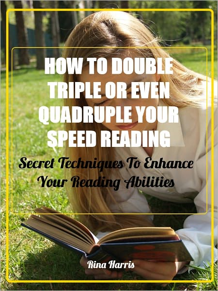 How To Double, Triple or Even Quadruple Your Speed Reading: Secret Tecniques To Enhance Your Reading Abilities