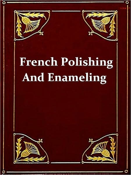 French Polishing and Enamelling, A Practical Work of Instruction Including Numerous Recipes for Making Polishes, Varnishes, Glaze-lacquers, Revivers, etc.