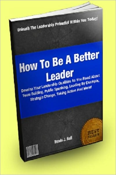 How To Be A Better Leader; Develop Your Leadership Qualities As You Read About Team Building, Public Speaking, Leading By Example, Strategic Change, Taking Action And More!