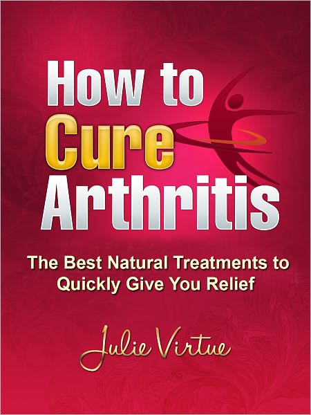How to Cure Arthritis - The Best Natural Treatments to Quickly Give You Relief--- Be Pain Free Today