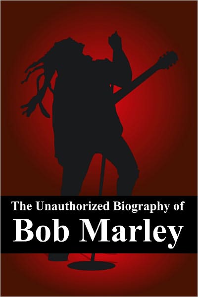 The Unauthorized Biography of Bob Marley: The Man, The Music, The Legend