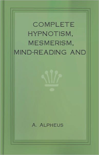 Complete Hypnotism, Mesmerism, Mind-Reading and Spiritualism: How to Hypnotize: Being an Exhaustive and Practical System of Method, Application, and Use! An Instructional Classic By A. Alpheus! AAA+++