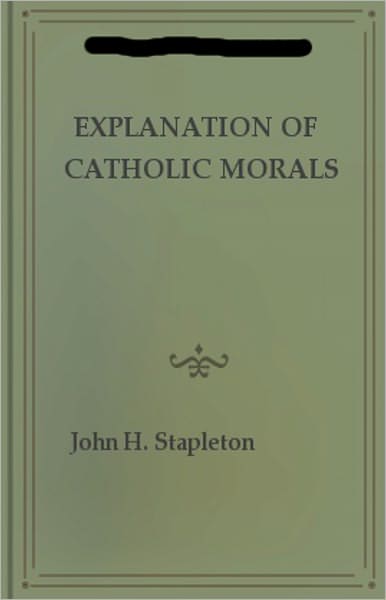 Explanation of Catholic Morals: A Concise, Reasoned, and Popular Exposition of Catholic Morals! A Religion, Instructional Classic By John H. Stapleton! AAA+++