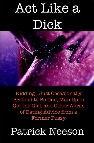 Act Like a Dick (Kidding…just occasionally pretend to be one, man up to get the girl, and other words of dating advice from a former pussy)