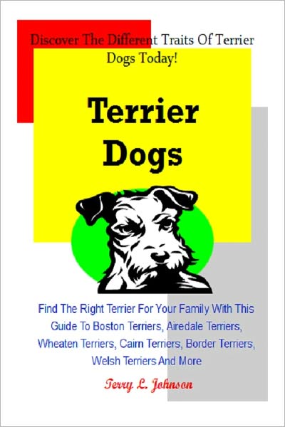 Terrier Dogs: Find The Right Terrier For Your Family With This Guide To Boston Terriers, Airedale Terriers, Wheaten Terriers, Cairn Terriers, Border Terriers, Welsh Terriers And More