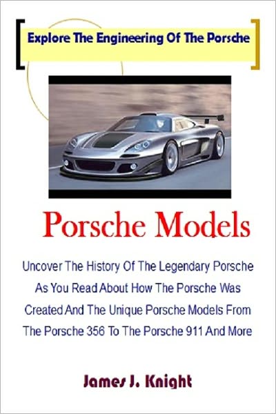 Porsche Models; Uncover The History Of The Legendary Porsche As You Read About How The Porsche Was Created And The Unique Porsche Models From The Porsche 356 To The Porsche 911 And More