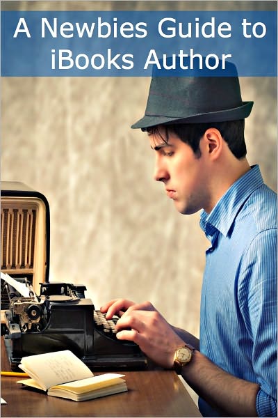 A Newbies Guide to iBooks Author: A Writer’s Guide to Creating Dynamic Books with iBooks Author