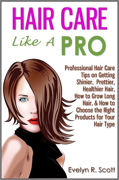 Hair Care Like A Pro: Professional Hair Care Tips on Getting Shinier, Prettier, Healthier Hair, How to Grow Long Hair, & How to Choose the Right Products for Your Hair Type