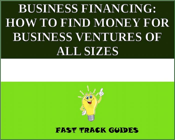 BUSINESS FINANCING: HOW TO FIND MONEY FOR BUSINESS VENTURES OF ALL SIZES