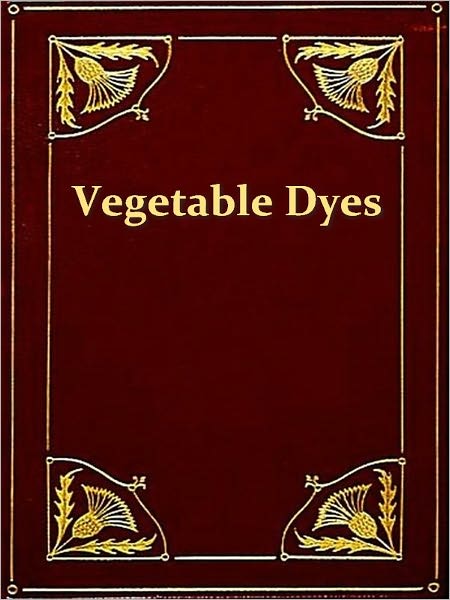 Vegetable Dyes, Being a Book of Recipes and Other Information Useful to the Dyer [Illustrated]