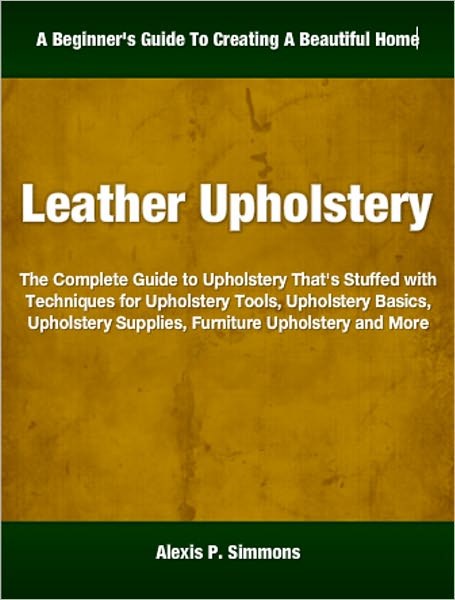 Leather Upholstery: The Complete Guide to Upholstery That's Stuffed with Techniques for Upholstery Tools, Upholstery Basics, Upholstery Supplies, Furniture Upholstery and More