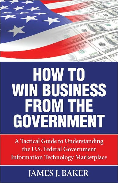 How to Win Business From the Government: A Tactical Guide to Understanding the U.S. Federal Government Information Technology Marketplace