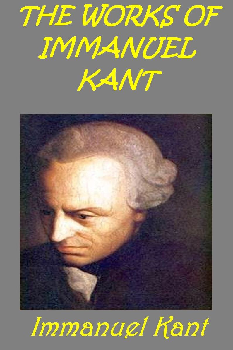 Works of Immanuel Kant ~ FUNDAMENTAL PRINCIPLES OF THE METAPHYSIC OF MORALS, THE CRITIQUE OF PRACTICAL REASON, THE CRITIQUE OF PURE REASON, THE METAPHYSICAL ELEMENTS OF ETHICS