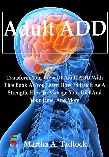 Adult ADD; Transform Your View Of Adult ADD With This Book As You Learn How To Use It As A Strength, How To Manage Your Diet And Your Time, And More