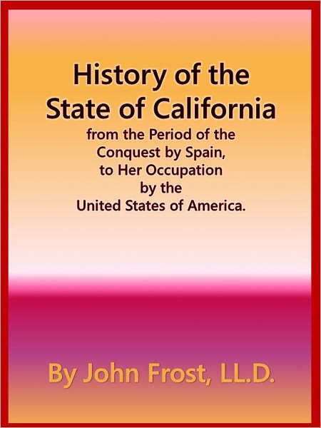 History of the State of California from the Period of the Conquest by Spain, to Her Occupation by the United States of America.