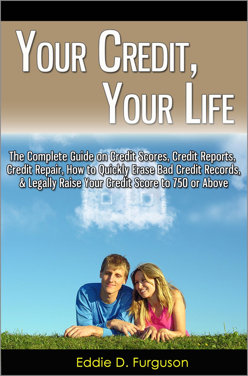 Your Credit, Your Life: The Complete Guide on Credit Scores, Credit Reports, Credit Repair, How to Quickly Erase Bad Credit Records, & Legally Raise Your Credit Score to 750 or Above