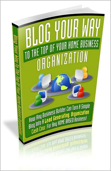 Blog Your Way To The Top Of Your Home Business Organization - How Any Business Builder Can Turn A Simple Blog Into A Lead Generating, Organization Cash Cow For Any Home Based Business! AAA+++