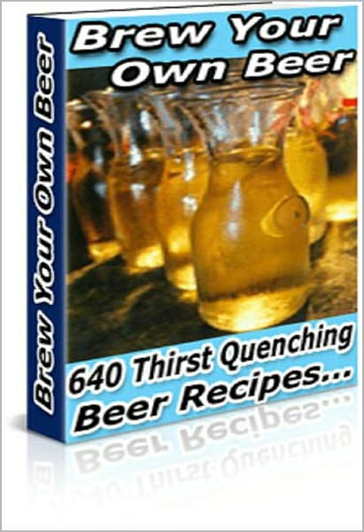 Brew Your Own Beer: "Impress your friends and colleagues with your new-found beer making knowledge, Over 640 Thirst Quenching Beer Recipes !" AAA+++