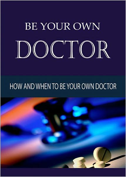 Be Your Own Doctor: Everything you need to know about how and when to be your own doctor! AAA+++