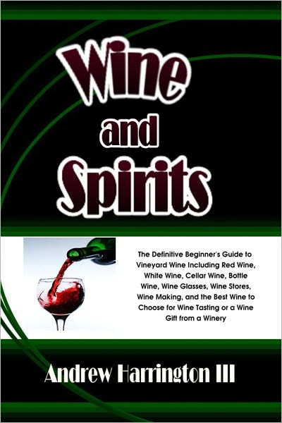 Wine and Spirits: The Definitive Beginner's Guide to Vineyard Wine Including Red Wine, White Wine, Cellar Wine, Bottle Wine, Wine Glasses, Wine Stores, Wine Making, and the Best Wine to Choose for Wine Tasting or a Wine Gift from a Winery