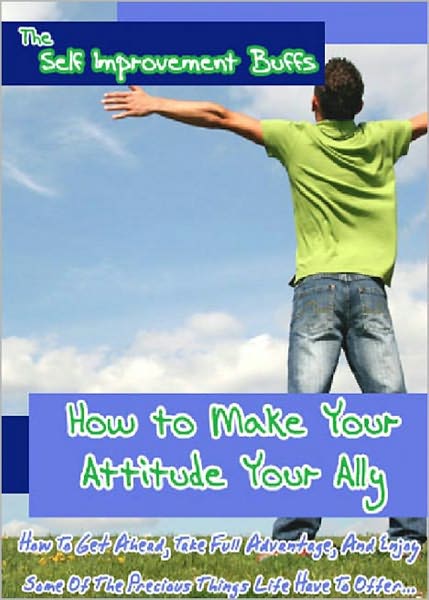 How to Make Your Attitude your Ally: How To Get Ahead, Take Full Advantage, And Enjoy Some Of The Precious Things Life Have To Offer! AAA+++