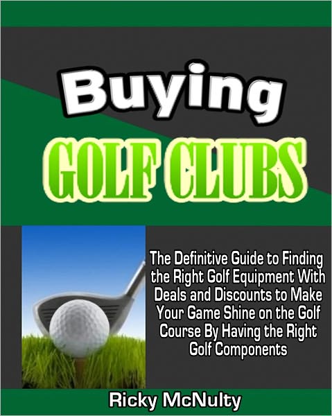 Buying Golf Clubs: The Definitive Guide to Finding the Right Golf Equipment With Deals and Discounts to Make Your Game Shine on the Golf Course By Having the Right Golf Components