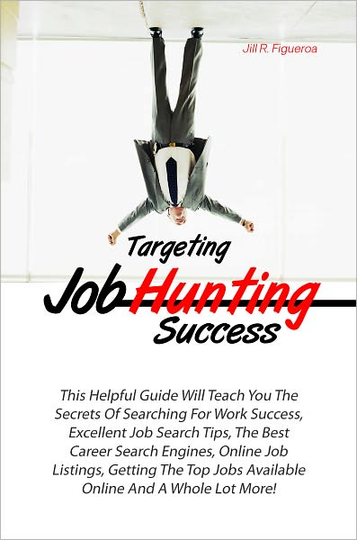 Targeting Job Hunting Success: This Helpful Guide Will Teach You The Secrets Of Searching For Work Success, Excellent Job Search Tips, The Best Career Search Engines, Online Job Listings, Getting The Top Jobs Available Online And A Whole Lot More!