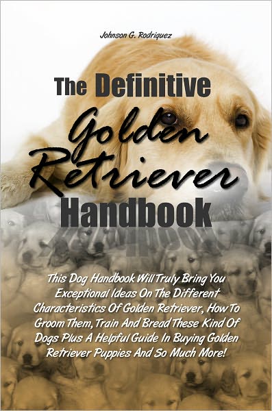 The Definitive Golden Retriever Handbook: This Dog Handbook Will Truli Bring You Exceptional Ideas On The Different Characteristics Of Golden Retriever, How To Groom Them, Train And Bread These Kind Of Dogs Plus A Helpful Guide In Buying Golden Retriever