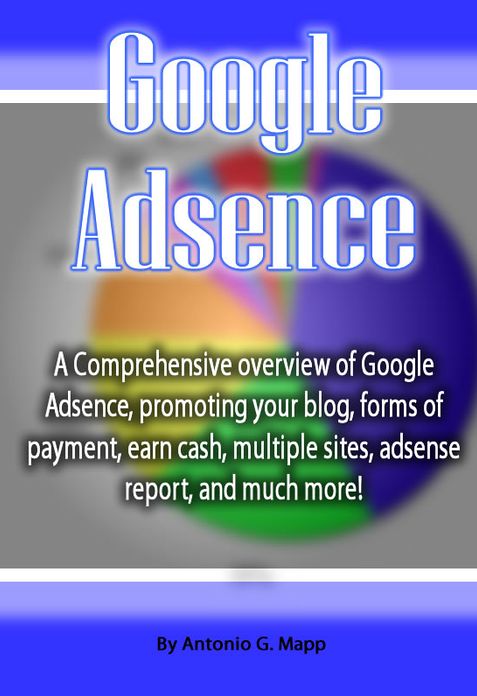 Google Adsense: A Comprehensive overview of Google Adsence, promoting your blog, forms of payment, earn cash, multiple sites, adsense report, and much more!
